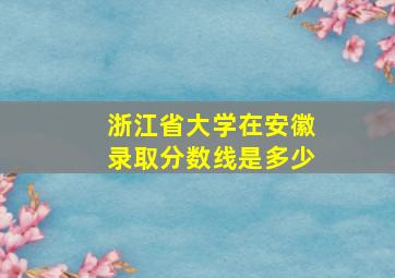 浙江省大学在安徽录取分数线是多少