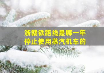 浙赣铁路线是哪一年停止使用蒸汽机车的