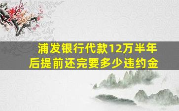 浦发银行代款12万半年后提前还完要多少违约金