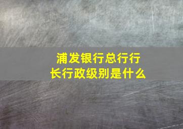 浦发银行总行行长行政级别是什么