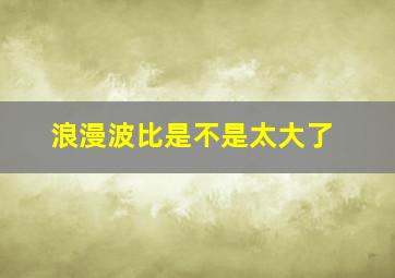 浪漫波比是不是太大了