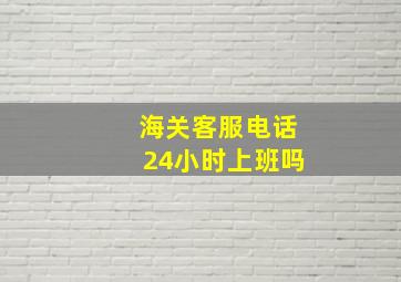 海关客服电话24小时上班吗