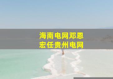 海南电网邓恩宏任贵州电网