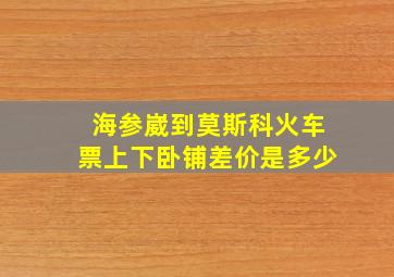 海参崴到莫斯科火车票上下卧铺差价是多少