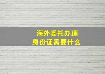 海外委托办理身份证需要什么