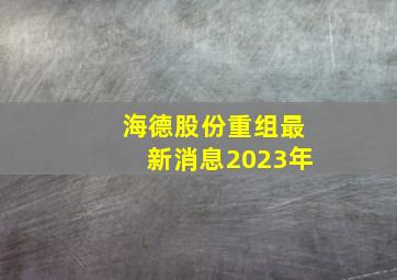 海德股份重组最新消息2023年