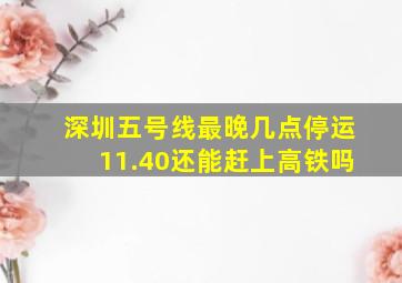 深圳五号线最晚几点停运11.40还能赶上高铁吗