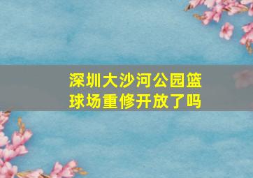 深圳大沙河公园篮球场重修开放了吗