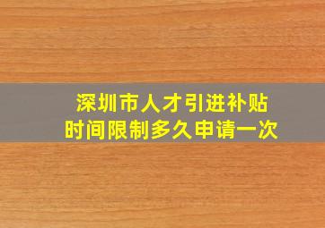 深圳市人才引进补贴时间限制多久申请一次