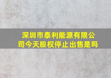 深圳市泰利能源有限公司今天股权停止出售是吗