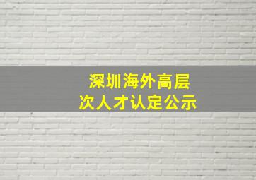 深圳海外高层次人才认定公示