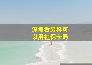 深圳看男科可以用社保卡吗