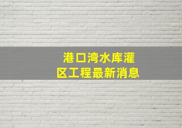 港口湾水库灌区工程最新消息