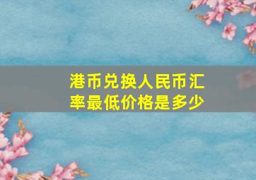 港币兑换人民币汇率最低价格是多少