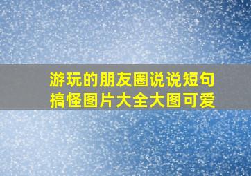 游玩的朋友圈说说短句搞怪图片大全大图可爱