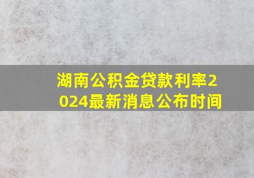 湖南公积金贷款利率2024最新消息公布时间