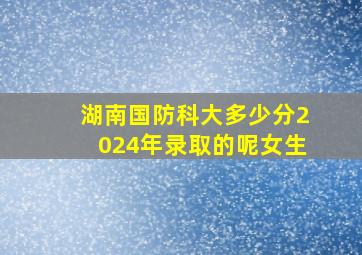 湖南国防科大多少分2024年录取的呢女生