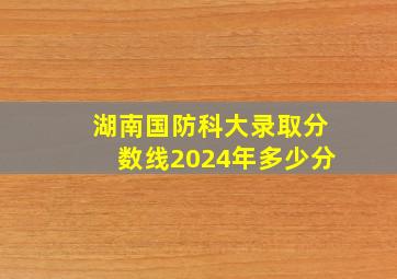 湖南国防科大录取分数线2024年多少分