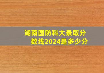 湖南国防科大录取分数线2024是多少分