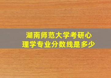 湖南师范大学考研心理学专业分数线是多少