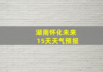 湖南怀化未来15天天气预报