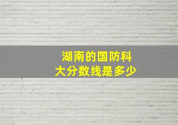 湖南的国防科大分数线是多少