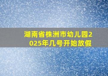 湖南省株洲市幼儿园2025年几号开始放假