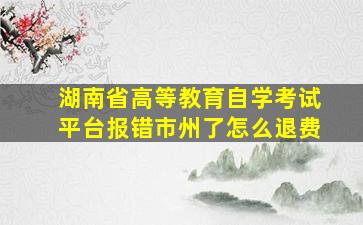 湖南省高等教育自学考试平台报错市州了怎么退费