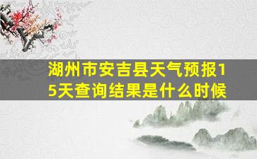 湖州市安吉县天气预报15天查询结果是什么时候