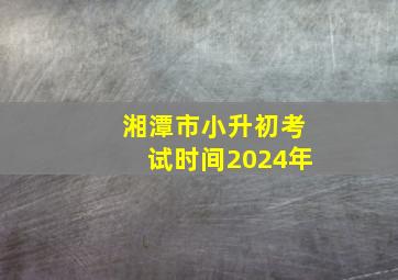 湘潭市小升初考试时间2024年