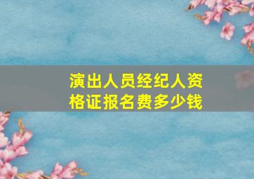 演出人员经纪人资格证报名费多少钱