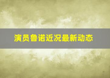 演员鲁诺近况最新动态