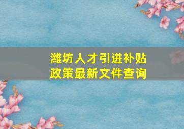 潍坊人才引进补贴政策最新文件查询