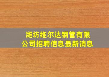 潍坊维尔达钢管有限公司招聘信息最新消息