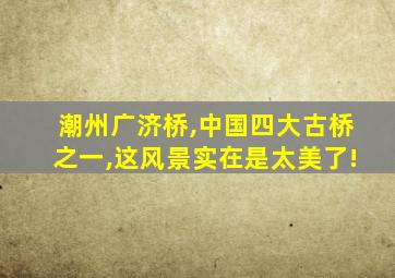 潮州广济桥,中国四大古桥之一,这风景实在是太美了!