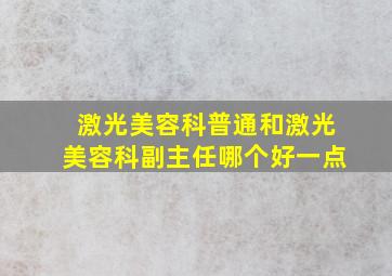 激光美容科普通和激光美容科副主任哪个好一点