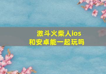 激斗火柴人ios和安卓能一起玩吗