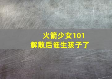 火箭少女101解散后谁生孩子了