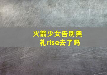 火箭少女告别典礼rise去了吗