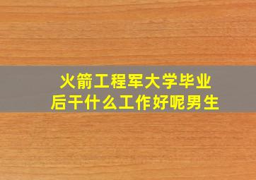 火箭工程军大学毕业后干什么工作好呢男生