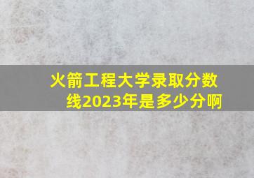 火箭工程大学录取分数线2023年是多少分啊