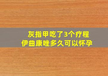 灰指甲吃了3个疗程伊曲康唑多久可以怀孕