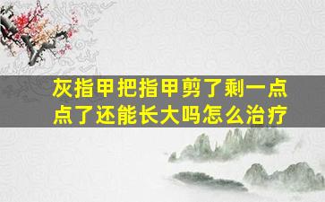 灰指甲把指甲剪了剩一点点了还能长大吗怎么治疗