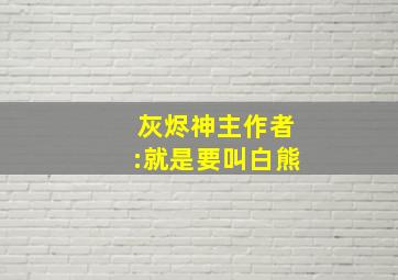 灰烬神主作者:就是要叫白熊