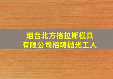 烟台北方格拉斯模具有限公司招聘抛光工人