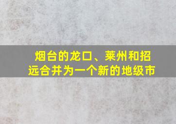 烟台的龙口、莱州和招远合并为一个新的地级市