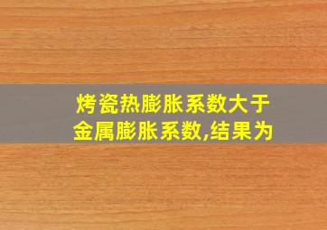 烤瓷热膨胀系数大于金属膨胀系数,结果为