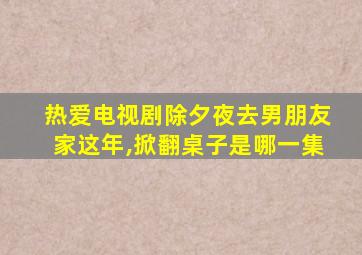 热爱电视剧除夕夜去男朋友家这年,掀翻桌子是哪一集