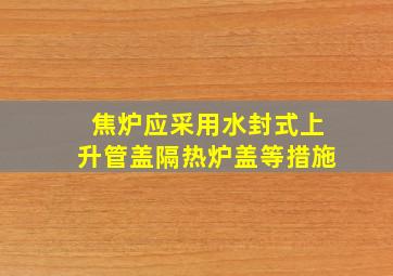 焦炉应采用水封式上升管盖隔热炉盖等措施