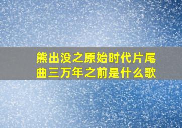 熊出没之原始时代片尾曲三万年之前是什么歌